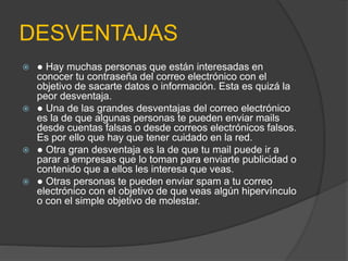 DESVENTAJAS 
 ● Hay muchas personas que están interesadas en 
conocer tu contraseña del correo electrónico con el 
objetivo de sacarte datos o información. Esta es quizá la 
peor desventaja. 
 ● Una de las grandes desventajas del correo electrónico 
es la de que algunas personas te pueden enviar mails 
desde cuentas falsas o desde correos electrónicos falsos. 
Es por ello que hay que tener cuidado en la red. 
 ● Otra gran desventaja es la de que tu mail puede ir a 
parar a empresas que lo toman para enviarte publicidad o 
contenido que a ellos les interesa que veas. 
 ● Otras personas te pueden enviar spam a tu correo 
electrónico con el objetivo de que veas algún hipervínculo 
o con el simple objetivo de molestar. 
 