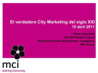 El verdadero City Marketing del siglo XXI
                                     15 abril 2011
                                      Oscar Cerezales
                                CEO MCI Brasil & Spain
             Director Business Development Congresos
                                           MCI Group
 