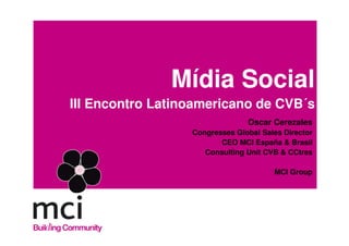 Mídia Social
III Encontro Latinoamericano de CVB´s
                                Oscar Cerezales
                  Congresses Global Sales Director
                         CEO MCI España & Brasil
                     Consulting Unit CVB & CCtres

                                       MCI Group
 