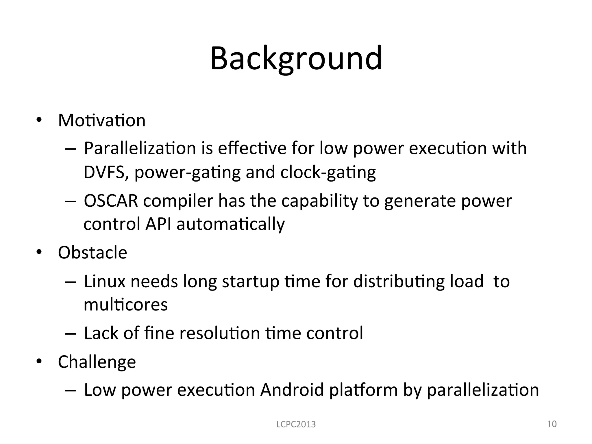 Background	
  
•  Mo3va3on	
  
–  Paralleliza3on	
  is	
  eﬀec3ve	
  for	
  low	
  power	
  execu3on	
  with	
  
DVFS,	
  power-­‐ga3ng	
  and	
  clock-­‐ga3ng	
  
–  OSCAR	
  compiler	
  has	
  the	
  capability	
  to	
  generate	
  power	
  
control	
  API	
  automa3cally	
  	
  	
  
•  Obstacle	
  
–  Linux	
  needs	
  long	
  startup	
  3me	
  for	
  distribu3ng	
  load	
  	
  to	
  
mul3cores	
  	
  
–  Lack	
  of	
  ﬁne	
  resolu3on	
  3me	
  control	
  
•  Challenge	
  
–  Low	
  power	
  execu3on	
  Android	
  pla8orm	
  by	
  paralleliza3on	
  	
  
LCPC2013	
 10	
 