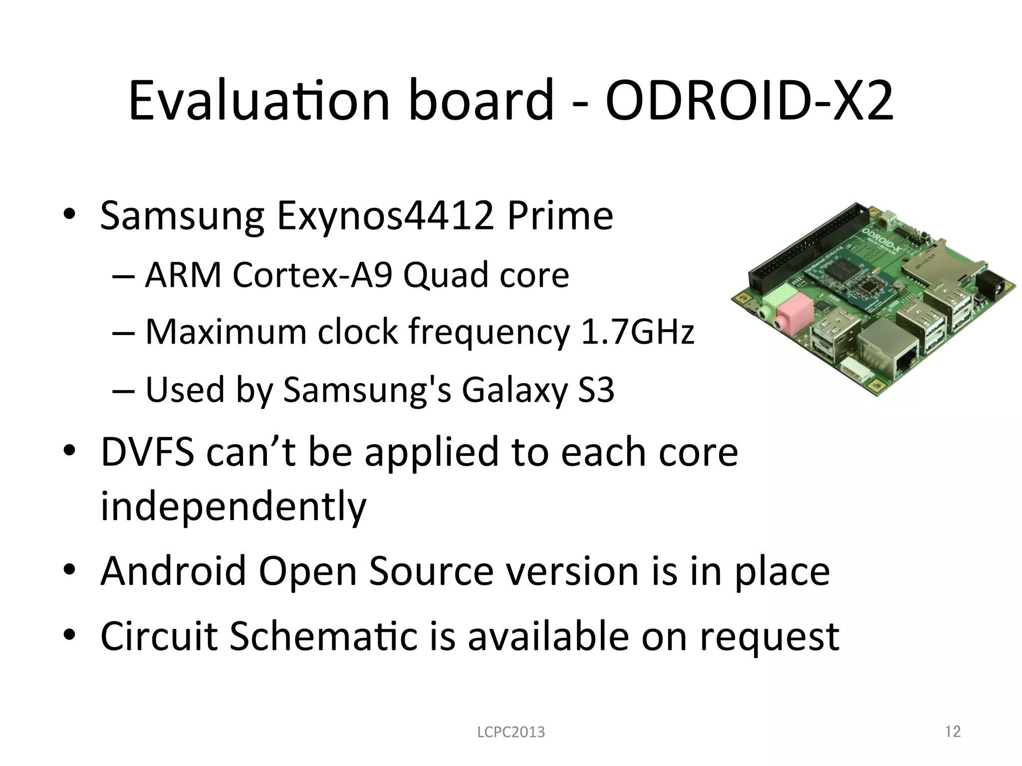 Evalua3on	
  board	
  -­‐	
  ODROID-­‐X2	
•  Samsung	
  Exynos4412	
  Prime	
  
– ARM	
  Cortex-­‐A9	
  Quad	
  core	
  
– Maximum	
  clock	
  frequency	
  1.7GHz	
  
– Used	
  by	
  Samsung's	
  Galaxy	
  S3	
  
•  DVFS	
  can’t	
  be	
  applied	
  to	
  each	
  core	
  
independently	
  
•  Android	
  Open	
  Source	
  version	
  is	
  in	
  place	
  
•  Circuit	
  Schema3c	
  is	
  available	
  on	
  request	
  
	
 LCPC2013	
 12	
 