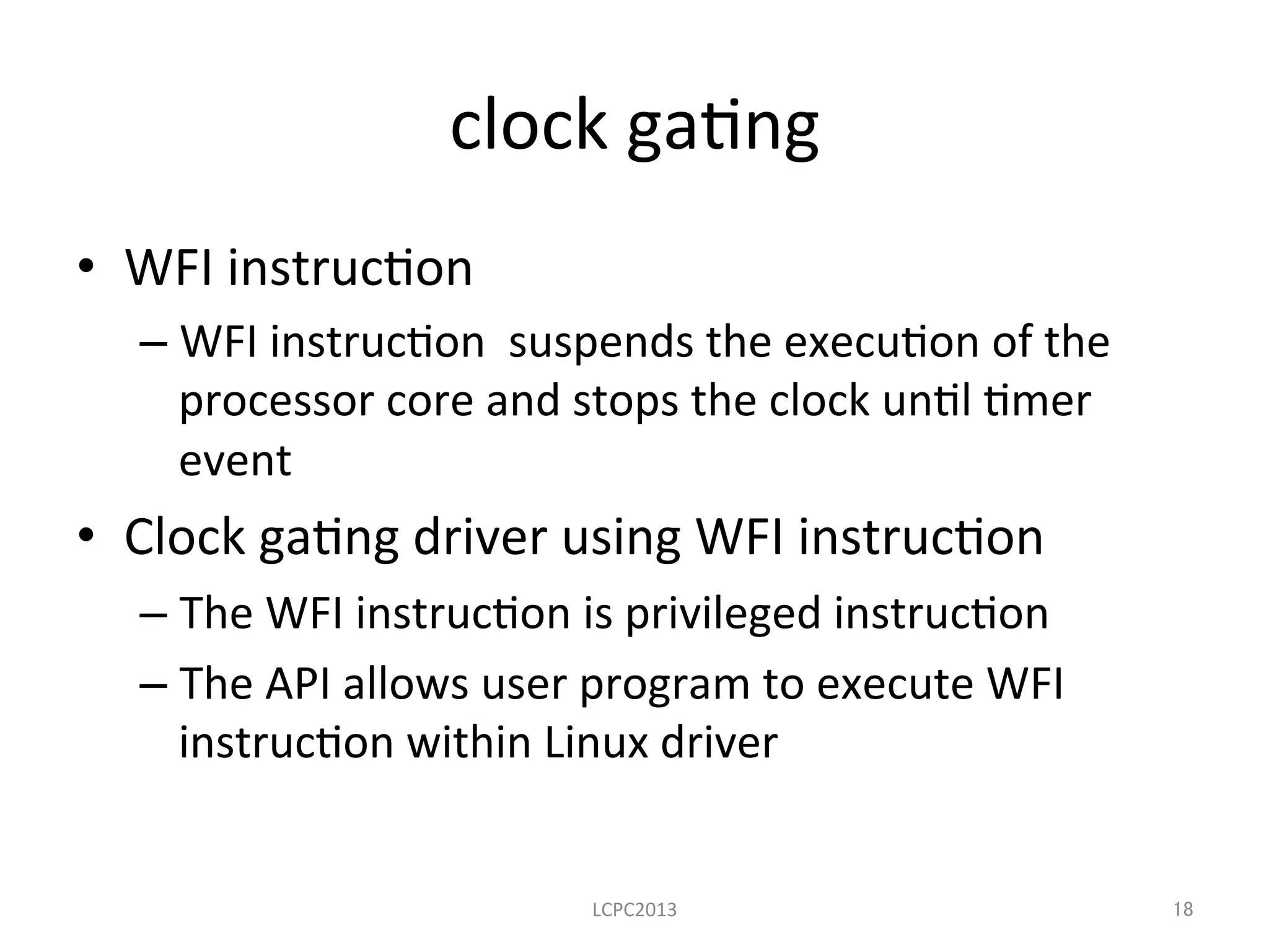 clock	
  ga3ng	
•  WFI	
  instruc3on	
  
– WFI	
  instruc3on	
  	
  suspends	
  the	
  execu3on	
  of	
  the	
  
processor	
  core	
  and	
  stops	
  the	
  clock	
  un3l	
  3mer	
  
event	
  
•  Clock	
  ga3ng	
  driver	
  using	
  WFI	
  instruc3on	
  
– The	
  WFI	
  instruc3on	
  is	
  privileged	
  instruc3on	
  
– The	
  API	
  allows	
  user	
  program	
  to	
  execute	
  WFI	
  
instruc3on	
  within	
  Linux	
  driver	
  
LCPC2013	
 18	
 