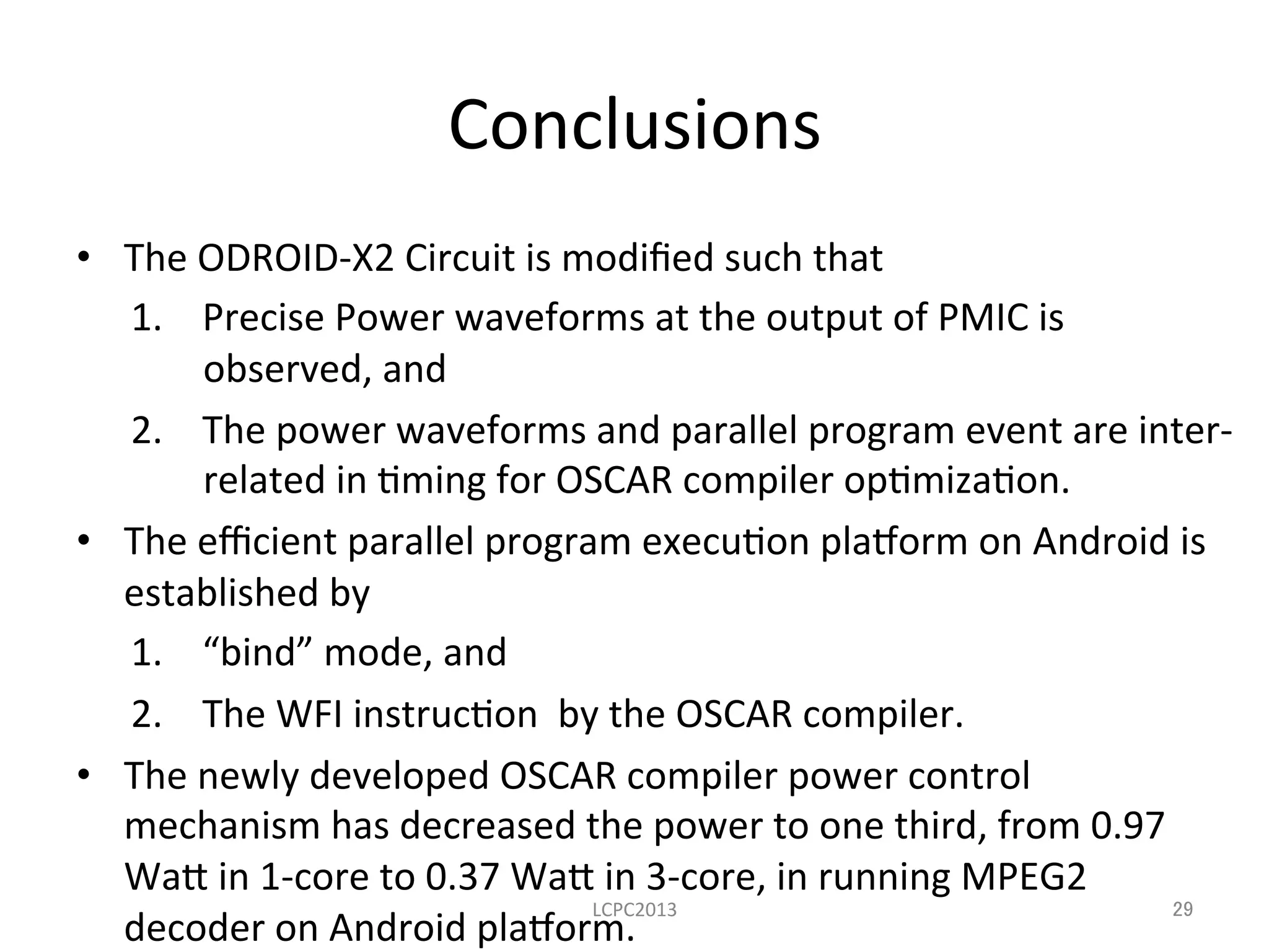 Conclusions	
  
•  The	
  ODROID-­‐X2	
  Circuit	
  is	
  modiﬁed	
  such	
  that	
  
1.  Precise	
  Power	
  waveforms	
  at	
  the	
  output	
  of	
  PMIC	
  is	
  
observed,	
  and	
  
2.  The	
  power	
  waveforms	
  and	
  parallel	
  program	
  event	
  are	
  inter-­‐
related	
  in	
  3ming	
  for	
  OSCAR	
  compiler	
  op3miza3on.	
  
•  The	
  eﬃcient	
  parallel	
  program	
  execu3on	
  pla8orm	
  on	
  Android	
  is	
  
established	
  by	
  
1.  “bind”	
  mode,	
  and	
  	
  
2.  The	
  WFI	
  instruc3on	
  	
  by	
  the	
  OSCAR	
  compiler.	
  
•  The	
  newly	
  developed	
  OSCAR	
  compiler	
  power	
  control	
  
mechanism	
  has	
  decreased	
  the	
  power	
  to	
  one	
  third,	
  from	
  0.97	
  
Wa~	
  in	
  1-­‐core	
  to	
  0.37	
  Wa~	
  in	
  3-­‐core,	
  in	
  running	
  MPEG2	
  
decoder	
  on	
  Android	
  pla8orm.	
  
LCPC2013	
 29	
 
