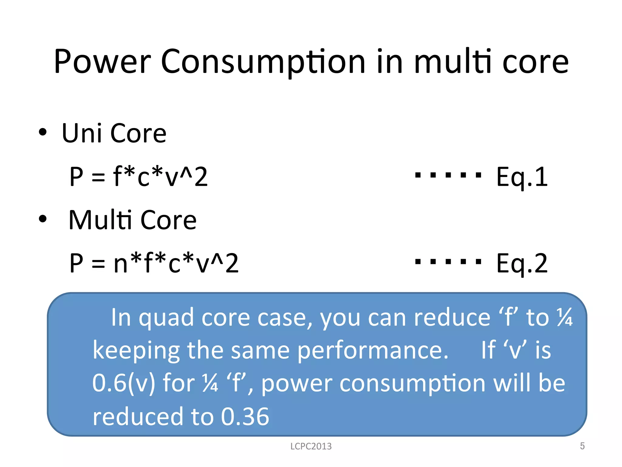 　In	
  quad	
  core	
  case,	
  you	
  can	
  reduce	
  ‘f’	
  to	
  ¼	
  
keeping	
  the	
  same	
  performance.	
  	
  　If	
  ‘v’	
  is	
  	
  
0.6(v)	
  for	
  ¼	
  ‘f’,	
  power	
  consump3on	
  will	
  be	
  
reduced	
  to	
  0.36	
  
Power	
  Consump3on	
  in	
  mul3	
  core	
•  Uni	
  Core	
  
P	
  =	
  f*c*v^2	
  	
   	
   	
   	
  ・・・・・ Eq.1	
  
•  	
  Mul3	
  Core	
  
P	
  =	
  n*f*c*v^2 	
   	
   	
  ・・・・・ Eq.2	
  
LCPC2013	
 5	
 