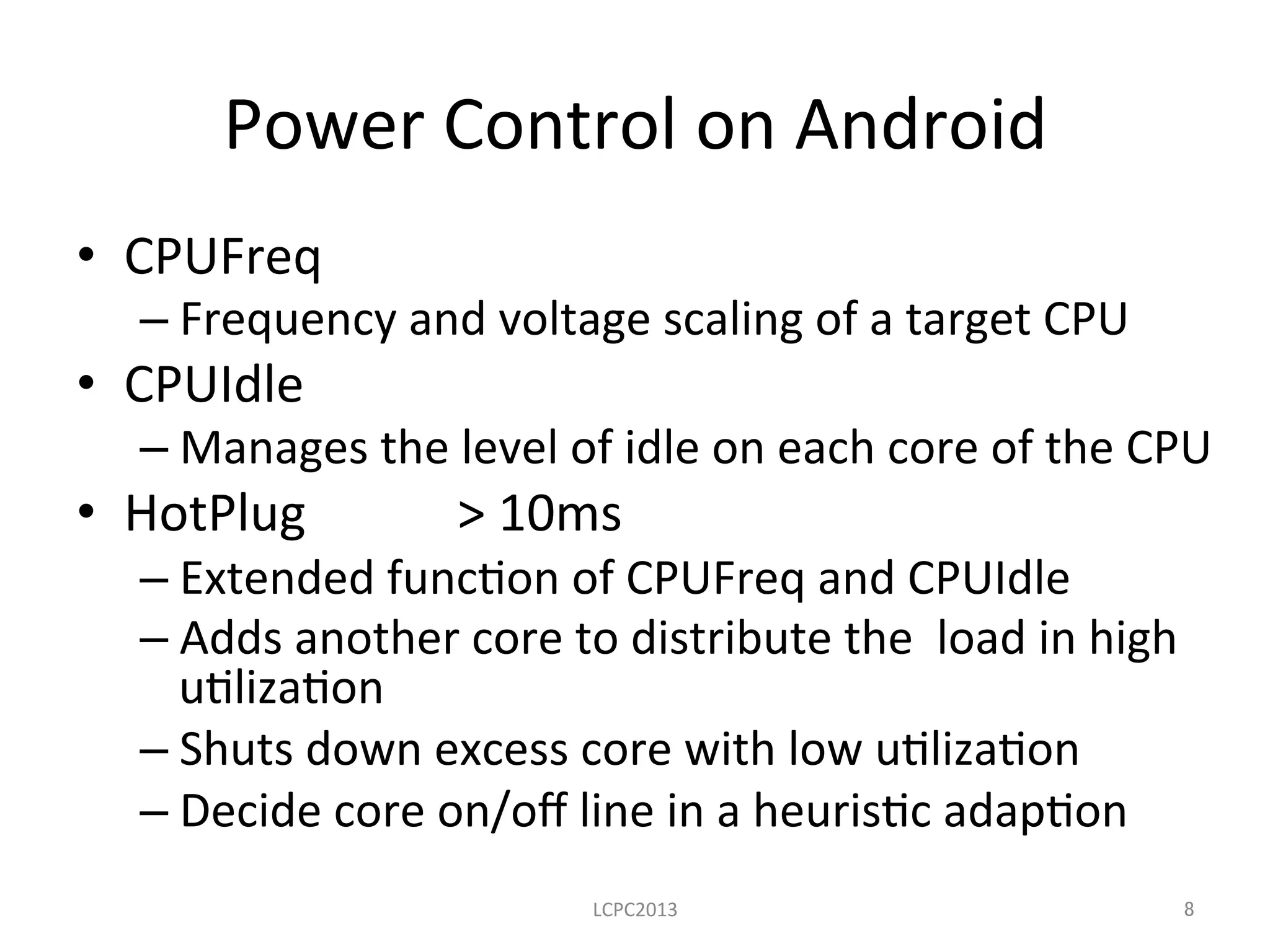 Power	
  Control	
  on	
  Android	
•  CPUFreq	
   	
   	
  	
  
– Frequency	
  and	
  voltage	
  scaling	
  of	
  a	
  target	
  CPU	
  
•  CPUIdle	
  
– Manages	
  the	
  level	
  of	
  idle	
  on	
  each	
  core	
  of	
  the	
  CPU	
  
•  HotPlug 	
   	
  >	
  10ms	
  
– Extended	
  func3on	
  of	
  CPUFreq	
  and	
  CPUIdle	
  
– Adds	
  another	
  core	
  to	
  distribute	
  the	
  	
  load	
  in	
  high	
  
u3liza3on	
  
– Shuts	
  down	
  excess	
  core	
  with	
  low	
  u3liza3on	
  	
  
– Decide	
  core	
  on/oﬀ	
  line	
  in	
  a	
  heuris3c	
  adap3on	
  
	
  
LCPC2013	
 8	
 