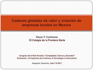 Cadenas globales de valor y creación de empresas locales en Mexico Oscar F. Contreras El Colegio de la Frontera Norte Congreso de la Red Tematica “Complejidad, Ciencia y Sociedad” Evaluacion  y Prospectiva de la Ciencia, la Tecnologia y la Innovacion Acapulco, Guerrero, Julio 7-9 2011 