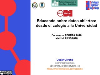 Educando sobre datos abiertos:
desde el colegio a la Universidad
Encuentro APORTA 2016
Madrid, 03/10/2016
Oscar Corcho
ocorcho@fi.upm.es
@ocorcho, @opencitydata_es
https://www.slideshare.com/ocorcho
 
