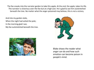 The foe sneaks into the narrator garden to take this apple. At the end, the apple, takes his life. 
The narrator is victorious over the foe but at a high cost. He is glad to see him outstretched 
beneath the tree. No matter what the anger-poisoned may believe, this is not a victory. 
And into my garden stole, 
When the night had veiled the pole; 
In the morning glad I see; 
My foe outstretched beneath the tree. 
Blake shows the reader what 
anger can do and how such 
emotion can become poison in 
people’s mind. 
