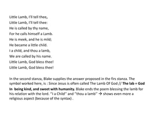 Little Lamb, I’ll tell thee, 
Little Lamb, I’ll tell thee: 
He is called by thy name, 
For he calls himself a Lamb. 
He is meek, and he is mild; 
He became a little child. 
I a child, and thou a lamb, 
We are called by his name. 
Little Lamb, God bless thee! 
Little Lamb, God bless thee! 
In the second stanza, Blake supplies the answer proposed in the firs stanza. The 
symbol worked here, is : Since Jesus is often called The Lamb Of God // The lab = God 
In being kind, and sweet with humanity. Blake ends the poem blessing the lamb for 
his relation with the lord. ‘’I a Child’’ and ‘’thou a lamb’’  shows even more a 
religious aspect (because of the syntax) . 
 