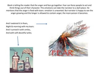 Black is telling the reader that the anger and fear go together. Fear can force people to act and 
think things out of their character. This emotions can take the narrator to a dark place. He 
mentions that the anger is feed with tears- emotion is unwanted. But narrator is happy to see the 
anger growing and the longer is allowed to contain anger, the more poison it becomes. 
And I watered it in fears, 
Night & morning with my tears: 
And I sunned it with smiles, 
And with soft deceitful wiles. 
 