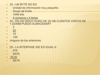    23.- UN BYTE NO ES
      Unidad de información muy pequeña
      Grupo de 8 bits
      1048 bits
      4 números y 4 letras
   24.- EN UN DISCO DURO DE 20 GB CUÁNTOS VIDEOS DE
    1.024MB PUEDO ALMACENAR?
      2
      20
      10
      100
   ninguno de los anteriores

   25.- LA INTERFASE IDE ES IGUAL A:
     ATA
     SATA
   SCSI
     SETA
 