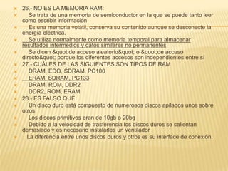    26.- NO ES LA MEMORIA RAM:
      Se trata de una memoria de semiconductor en la que se puede tanto leer
    como escribir información
      Es una memoria volátil, conserva su contenido aunque se desconecte la
    energía eléctrica.
      Se utiliza normalmente como memoria temporal para almacenar
    resultados intermedios y datos similares no permanentes
      Se dicen "de acceso aleatorio" o "de acceso
    directo" porque los diferentes accesos son independientes entre sí
   27.- CUÁLES DE LAS SIGUIENTES SON TIPOS DE RAM
      DRAM, EDO, SDRAM, PC100
      ERAM, SDRAM, PC133
      DRAM, ROM, DDR2
      DDR2, ROM, ERAM
   28.- ES FALSO QUE:
      Un disco duro está compuesto de numerosos discos apilados unos sobre
    otros
      Los discos primitivos eran de 10gb o 20bg
      Debido a la velocidad de trasferencia los discos duros se calientan
    demasiado y es necesario instalarles un ventilador
     La diferencia entre unos discos duros y otros es su interface de conexión.
 
