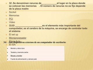    32 .Se denominan ranuras de____________al lugar en la placa donde
      se colocan las memorias . El número de ranuras no es fijo depende
      de la placa madre
   Socket

   Memorias

   PCI

   Video

   33.El _____________________es el elemento más importante del
      computador, es el cerebro de la máquina, se encarga de controlar todo
      el sistema
   El set up

   Microprocesador

   Disco duro
34.- .Son dispositivos externos de un computador de escritorio:
   El ISA

      Monitor y disco duro

      Teclado y memoria cache

      Mouse y monitor

      Fuente de alimentación y cámara web
 