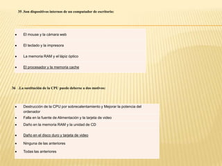 35 .Son dispositivos internos de un computador de escritorio:




       El mouse y la cámara web

       El teclado y la impresora

       La memoria RAM y el lápiz óptico

       El procesador y la memoria cache




36 .La sustitución de la CPU puede deberse a dos motivos:




       Destrucción de la CPU por sobrecalentamiento y Mejorar la potencia del
       ordenador
       Falla en la fuente de Alimentación y la tarjeta de video
       Daño en la memoria RAM y la unidad de CD

       Daño en el disco duro y tarjeta de video

       Ninguna de las anteriores

       Todas las anteriores
 
