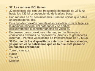    37 .Las ranuras PCI tienen:
   32 contactos-bits con una frecuencia de trabajo de 33 Mhz
    hasta los 133 Mhz dependiendo de la placa base.
   Son ranuras de 16 contactos-bits. Eran las únicas que había
    en ordenadores 486.
   Este tipo de conexión permite el acceso directo de la tarjeta a
    la memoria principal del ordenador y se dedica
    exclusivamente a conectar tarjetas de vídeo 3D
   En desuso para conexiones internas, se mantiene para
    conexiones externas de dispositivos (discos y re grabadoras
    externas). Permite velocidades de transferencias de 40 MB/s.
   38.Es uno de los dispositivos externos más importantes,
    ya que sin él no sabríamos que es lo que está pasando
    en nuestro ordenador
   Torre o carcaza
   Ratón
   Teclado
   Monitor
 