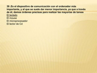 39 .Es el dispositivo de comunicación con el ordenador más
importante, y al que se suele dar menor importancia, ya que a través
de él, damos órdenes precisas para realizar las mayorías de tareas
El teclado
El mouse
El microprocesador
El lector de Cd
 
