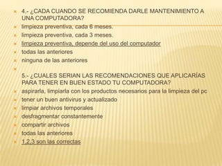    4.- ¿CADA CUANDO SE RECOMIENDA DARLE MANTENIMIENTO A
    UNA COMPUTADORA?
   limpieza preventiva, cada 6 meses.
   limpieza preventiva, cada 3 meses.
   limpieza preventiva, depende del uso del computador
   todas las anteriores
   ninguna de las anteriores

    5.- ¿CUALES SERIAN LAS RECOMENDACIONES QUE APLICARÍAS
    PARA TENER EN BUEN ESTADO TU COMPUTADORA?
   aspirarla, limpiarla con los productos necesarios para la limpieza del pc
   tener un buen antivirus y actualizado
   limpiar archivos temporales
   desfragmentar constantemente
   compartir archivos
   todas las anteriores
   1,2,3 son las correctas
 