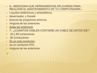    6.- MENCIONA QUE HERRAMIENTAS APLICARÍAS PARA
    REALIZAR EL MANTENIMIENTO DE TU COMPUTADORA.-
   Líquidos dieléctricos y antiestéticos,
   desarmador, y franela
   licencia de programas antivirus.
   ninguna de las anteriores
   todas las anteriores
   7.- ¿CUANTOS CABLES CONTIENE UN CABLE DE DATOS IDE?
    40 y 80 conductores
    60 conductores
   Es un solo conductor.
   es un conductor ATA
   ninguna de las anteriores

 