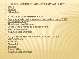   .- ¿QUE ES MAS MODERNO EL CABLE SATA O EL IDE?
   El IDE
   El SATA
   El bus data.

    9.- ¿QUE ES LA MOTHERBOARD?
   Donde se instalan todos los dispositivos de la pc, como RAM,
    discos, procesador, etc.
    Donde se instala Windows
   Donde viene la marca de la computadora.
   todas las anteriores
   ninguna de las anteriores

    10.- ¿SOFTWARE QUE ME AYUDA A IDENTIFICAR
    DISPOSITIVOS?
   Calender
   Abasta 9.8
   Everest.
   Tunea Utilitas
   ninguna de las anteriores
 