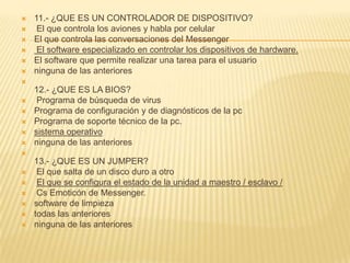    11.- ¿QUE ES UN CONTROLADOR DE DISPOSITIVO?
    El que controla los aviones y habla por celular
   El que controla las conversaciones del Messenger
    El software especializado en controlar los dispositivos de hardware.
   El software que permite realizar una tarea para el usuario
   ninguna de las anteriores

    12.- ¿QUE ES LA BIOS?
    Programa de búsqueda de virus
   Programa de configuración y de diagnósticos de la pc
   Programa de soporte técnico de la pc.
   sistema operativo
   ninguna de las anteriores

    13.- ¿QUE ES UN JUMPER?
    El que salta de un disco duro a otro
    El que se configura el estado de la unidad a maestro / esclavo /
    Cs Emoticón de Messenger.
   software de limpieza
   todas las anteriores
   ninguna de las anteriores
 