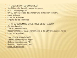 
    14.- ¿QUE ES UN CD BOTEABLE?
    Un CD de alta duración que no se rompe
   Un CD de origen pirata
   Un CD con capacidad de arrancar una instalación en la PC.
   un cd antivirus
   todas las anteriores
   ninguna de las anteriores

    15.- SI EL CDROM NO SIRVE ¿QUE DEBO HACER?
   Cambiar la unidad
   Tirar el CD defectuoso
   Descartar falla del CD, posteriormente la del CDROM. cuando revise
   todas las anteriores

    16.- ¿QUE ES WINDOWS?
   Sistema operativo para Apple
   Sistema operativo para PC
   Sistema operativo para Linux.
   todas las anteriores
 