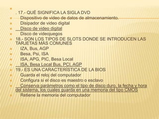 
    . 17.- QUÉ SIGNIFICA LA SIGLA DVD
      Dispositivo de video de datos de almacenamiento.
      Disipador de video digital
      Disco de video digital
      Disco de videojuegos
   18.- SON LOS TIPOS DE SLOTS DONDE SE INTRODUCEN LAS
    TARJETAS MÁS COMUNES
      IZA, Bus, AGP
      Besa, Psi, ISA
      ISA, APG, PIC, Besa Local
      ISA, Besa Local Bus, PCI, AGP
   19.- ES UNA CARACTERÍSTICA DE LA BIOS
      Guarda el reloj del computador
      Configura si el disco es maestro o esclavo
      Conserva parámetros como el tipo de disco duro, la fecha y hora
    del sistema, los cuales guarda en una memoria del tipo CMOS
      Retiene la memoria del computador
 