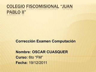 COLEGIO FISCOMISIONAL “JUAN
PABLO II”




   Corrección Examen Computación

   Nombre: OSCAR CUASQUER
   Curso: 6to “FM”
   Fecha: 19/12/2011
 