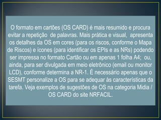 O formato em cartões (OS CARD) é mais resumido e procura 
evitar a repetição de palavras. Mais prática e visual, apresenta 
os detalhes da OS em cores (para os riscos, conforme o Mapa 
de Riscos) e ícones (para identificar os EPIs e as NRs) podendo 
ser impressa no formato Cartão ou em apenas 1 folha A4; ou, 
ainda, para ser divulgada em meio eletrônico (email ou monitor 
LCD), conforme determina a NR-1. É necessário apenas que o 
SESMT personalize a OS para se adequar às características da 
tarefa. Veja exemplos de sugestões de OS na categoria Midia / 
OS CARD do site NRFACIL. 
 