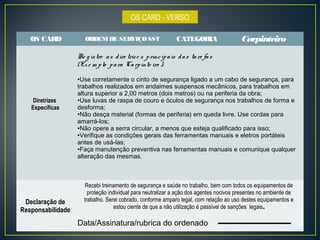 OS CARD - VERSO 
OS CARD ORDEM DE SERVIÇO SST CATEGORIA Carpinteiro 
Diretrizes 
Específicas 
Re g is tre a s d ire triz e s p rinc ip a is d a s ta re fa s 
(Ex e m p lo p a ra Ca rp inte iro ): 
•Use corretamente o cinto de segurança ligado a um cabo de segurança, para 
trabalhos realizados em andaimes suspensos mecânicos, para trabalhos em 
altura superior a 2,00 metros (dois metros) ou na periferia da obra; 
•Use luvas de raspa de couro e óculos de segurança nos trabalhos de forma e 
desforma; 
•Não desça material (formas de periferia) em queda livre. Use cordas para 
amarrá-los; 
•Não opere a serra circular, a menos que esteja qualificado para isso; 
•Verifique as condições gerais das ferramentas manuais e eletros portáteis 
antes de usá-las; 
•Faça manutenção preventiva nas ferramentas manuais e comunique qualquer 
alteração das mesmas. 
Declaração de 
Responsabilidade 
Recebi treinamento de segurança e saúde no trabalho, bem com todos os equipamentos de 
proteção individual para neutralizar a ação dos agentes nocivos presentes no ambiente de 
trabalho. Serei cobrado, conforme amparo legal, com relação ao uso destes equipamentos e 
estou ciente de que a não utilização é passível de sanções legais. 
Data/Assinatura/rubrica do ordenado 
 