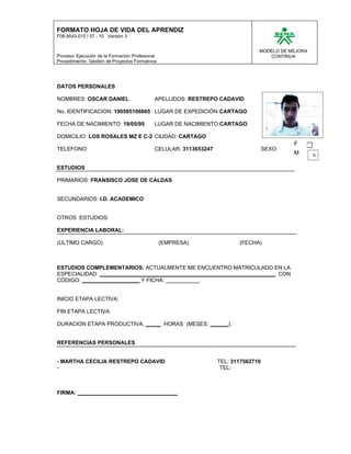 FORMATO HOJA DE VIDA DEL APRENDIZ
F08-9543-015 / 07 - 10 Versión 3


                                                                                 MODELO DE MEJORA
Proceso: Ejecución de la Formación Profesional                                      CONTINUA
Procedimiento: Gestión de Proyectos Formativos




DATOS PERSONALES

NOMBRES: OSCAR DANIEL                        APELLIDOS: RESTREPO CADAVID

No. IDENTIFICACION: 190595106665 LUGAR DE EXPEDICIÓN:CARTAGO

FECHA DE NACIMIENTO: 19/05/95                LUGAR DE NACIMIENTO:CARTAGO

DOMICILIO: LOS ROSALES MZ E C-2 CIUDAD: CARTAGO
                                                                                             F
TELEFONO:                                    CELULAR: 3113653247                     SEXO:
                                                                                             M      X

ESTUDIOS

PRIMARIOS: FRANSISCO JOSE DE CALDAS


SECUNDARIOS: I.D. ACADEMICO


OTROS ESTUDIOS:

EXPERIENCIA LABORAL:

(ULTIMO CARGO)                                   (EMPRESA)                (FECHA)



ESTUDIOS COMPLEMENTARIOS: ACTUALMENTE ME ENCUENTRO MATRICULADO EN LA
ESPECIALIDAD: __________________________________________________________ CON
CÓDIGO: ___________________ Y FICHA: ___________.


INICIO ETAPA LECTIVA:

FIN ETAPA LECTIVA:

DURACION ETAPA PRODUCTIVA: _____ HORAS (MESES: ______).


REFERENCIAS PERSONALES


- MARTHA CECILIA RESTREPO CADAVID                                  TEL: 3117562710
-                                                                   TEL:



FIRMA: _________________________________
 