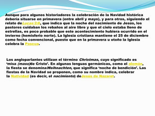Aunque para algunos historiadores la celebración de la Navidad histórica
debería situarse en primavera (entre abril y mayo), y para otros, siguiendo el
relato deLucas 2:8, que indica que la noche del nacimiento de Jesús, los
pastores cuidaban los rebaños al aire libre y que el cielo estaba lleno de
estrellas, es poco probable que este acontecimiento hubiera ocurrido en el
invierno (hemisferio norte). La Iglesia cristiana mantiene el 25 de diciembre
como fecha convencional, puesto que en la primavera u otoño la Iglesia
celebra la Pascua.



Los angloparlantes utilizan el término Christmas, cuyo significado es
„misa (mass)de Cristo‟. En algunas lenguas germánicas, como el alemán,
la fiesta se denominaWeihnachten, que significa „noche de bendición‟. Las
fiestas de la Navidad se proponen, como su nombre indica, celebrar
la Natividad (es decir, el nacimiento) deJesús de Nazaret.
 