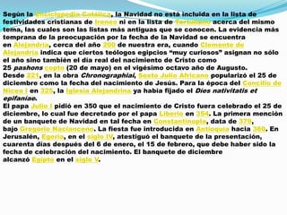 Según la Enciclopedia Católica, la Navidad no está incluida en la lista de
festividades cristianas de Ireneo ni en la lista de Tertuliano acerca del mismo
tema, las cuales son las listas más antiguas que se conocen. La evidencia más
temprana de la preocupación por la fecha de la Navidad se encuentra
en Alejandría, cerca del año 200 de nuestra era, cuando Clemente de
Alejandría indica que ciertos teólogos egipcios “muy curiosos” asignan no sólo
el año sino también el día real del nacimiento de Cristo como
25 pashons copto (20 de mayo) en el vigésimo octavo año de Augusto.
Desde 221, en la obra Chronographiai, Sexto Julio Africano popularizó el 25 de
diciembre como la fecha del nacimiento de Jesús. Para la época del Concilio de
Nicea I en 325, la Iglesia Alejandrina ya había fijado el Díes nativitatis et
epifaníae.
El papa Julio I pidió en 350 que el nacimiento de Cristo fuera celebrado el 25 de
diciembre, lo cual fue decretado por el papa Liberio en 354. La primera mención
de un banquete de Navidad en tal fecha en Constantinopla, data de 379,
bajo Gregorio Nacianceno. La fiesta fue introducida en Antioquía hacia 380. En
Jerusalén, Egeria, en el siglo IV, atestiguó el banquete de la presentación,
cuarenta días después del 6 de enero, el 15 de febrero, que debe haber sido la
fecha de celebración del nacimiento. El banquete de diciembre
alcanzó Egipto en el siglo V.
 
