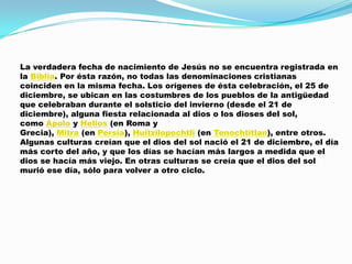 La verdadera fecha de nacimiento de Jesús no se encuentra registrada en
la Biblia. Por ésta razón, no todas las denominaciones cristianas
coinciden en la misma fecha. Los orígenes de ésta celebración, el 25 de
diciembre, se ubican en las costumbres de los pueblos de la antigüedad
que celebraban durante el solsticio del invierno (desde el 21 de
diciembre), alguna fiesta relacionada al dios o los dioses del sol,
como Apolo y Helios (en Roma y
Grecia), Mitra (en Persia), Huitzilopochtli (en Tenochtitlan), entre otros.
Algunas culturas creían que el dios del sol nació el 21 de diciembre, el día
más corto del año, y que los días se hacían más largos a medida que el
dios se hacía más viejo. En otras culturas se creía que el dios del sol
murió ese día, sólo para volver a otro ciclo.
 