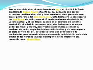 Los incas celebraban el renacimiento de Inti o el dios Sol, la fiesta
era llamada Cápac Raymi oFiesta del sol poderoso que por su
extensión también abarcaba y daba nombre al mes, por ende este
era el primer mes del calendario inca. Esta fiesta era la contraparte
del Inti Raymi de junio, pues el 23 de diciembre es el solsticio de
verano austral y el Inti Raymi sucede en el solsticio de invierno
austral. En el solsticio de verano austral el Sol alcanza su mayor
poder (es viejo) y muere, pero vuelve a nacer para alcanzar su
madurez en junio, luego declina hasta diciembre, y así se completa
el ciclo de vida del Sol. Esta fiesta tenía una connotación de
nacimiento, pues se realizaba una ceremonia de iniciación en la vida
adulta de los varones jóvenes del imperio, dicha iniciación era
conocida como Warachikuy.
 