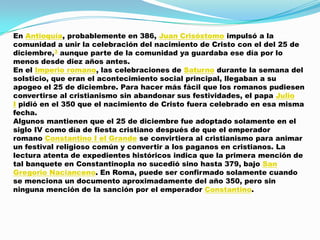 En Antioquía, probablemente en 386, Juan Crisóstomo impulsó a la
comunidad a unir la celebración del nacimiento de Cristo con el del 25 de
diciembre,3 aunque parte de la comunidad ya guardaba ese día por lo
menos desde diez años antes.
En el Imperio romano, las celebraciones de Saturno durante la semana del
solsticio, que eran el acontecimiento social principal, llegaban a su
apogeo el 25 de diciembre. Para hacer más fácil que los romanos pudiesen
convertirse al cristianismo sin abandonar sus festividades, el papa Julio
I pidió en el 350 que el nacimiento de Cristo fuera celebrado en esa misma
fecha.
Algunos mantienen que el 25 de diciembre fue adoptado solamente en el
siglo IV como día de fiesta cristiano después de que el emperador
romano Constantino I el Grande se convirtiera al cristianismo para animar
un festival religioso común y convertir a los paganos en cristianos. La
lectura atenta de expedientes históricos indica que la primera mención de
tal banquete en Constantinopla no sucedió sino hasta 379, bajo San
Gregorio Nacianceno. En Roma, puede ser confirmado solamente cuando
se menciona un documento aproximadamente del año 350, pero sin
ninguna mención de la sanción por el emperador Constantino.
 
