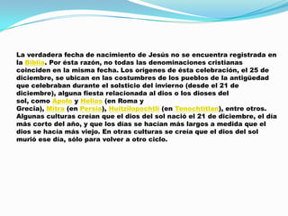 La verdadera fecha de nacimiento de Jesús no se encuentra registrada en
la Biblia. Por ésta razón, no todas las denominaciones cristianas
coinciden en la misma fecha. Los orígenes de ésta celebración, el 25 de
diciembre, se ubican en las costumbres de los pueblos de la antigüedad
que celebraban durante el solsticio del invierno (desde el 21 de
diciembre), alguna fiesta relacionada al dios o los dioses del
sol, como Apolo y Helios (en Roma y
Grecia), Mitra (en Persia), Huitzilopochtli (en Tenochtitlan), entre otros.
Algunas culturas creían que el dios del sol nació el 21 de diciembre, el día
más corto del año, y que los días se hacían más largos a medida que el
dios se hacía más viejo. En otras culturas se creía que el dios del sol
murió ese día, sólo para volver a otro ciclo.
 