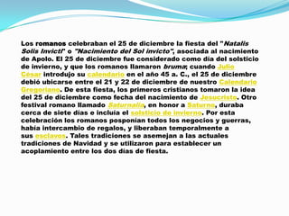 Los romanos celebraban el 25 de diciembre la fiesta del "Natalis
Solis Invicti" o "Nacimiento del Sol invicto", asociada al nacimiento
de Apolo. El 25 de diciembre fue considerado como día del solsticio
de invierno, y que los romanos llamaron bruma; cuando Julio
César introdujo su calendario en el año 45 a. C., el 25 de diciembre
debió ubicarse entre el 21 y 22 de diciembre de nuestro Calendario
Gregoriano. De esta fiesta, los primeros cristianos tomaron la idea
del 25 de diciembre como fecha del nacimiento de Jesucristo. Otro
festival romano llamado Saturnalia, en honor a Saturno, duraba
cerca de siete días e incluía el solsticio de invierno. Por esta
celebración los romanos posponían todos los negocios y guerras,
había intercambio de regalos, y liberaban temporalmente a
sus esclavos. Tales tradiciones se asemejan a las actuales
tradiciones de Navidad y se utilizaron para establecer un
acoplamiento entre los dos días de fiesta.
 