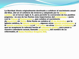 La Navidad :fiesta originalmente destinada a celebrar el nacimiento anual
del Dios ,Sol en el solsticio de invierno y adaptada por la Iglesia
católica en el tercer siglo d. C. para permitir la conversión de los pueblos
paganos,2 es una de las fiestas más importantes delcristianismo —junto
con la Pascua y Pentecostés—, que celebra el nacimiento
deJesucristo en Belén. Esta fiesta se celebra el 25 de diciembre por la
Iglesia católica, la Iglesia anglicana, algunas otras iglesias protestantes y
la Iglesia ortodoxa rumana; y el 7 de enero en otras iglesias ortodoxas, ya
que no aceptaron la reforma hecha al calendario juliano, para pasar a
nuestro calendario actual, llamado gregoriano, del nombre de su
reformador, el Sumo Pontífice Gregorio XIII.
 