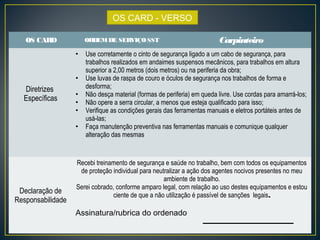 OS CARD - VERSO 
OS CARD ORDEM DE SERVIÇO SST Carpinteiro 
Diretrizes 
Específicas 
• Use corretamente o cinto de segurança ligado a um cabo de segurança, para 
trabalhos realizados em andaimes suspensos mecânicos, para trabalhos em altura 
superior a 2,00 metros (dois metros) ou na periferia da obra; 
• Use luvas de raspa de couro e óculos de segurança nos trabalhos de forma e 
desforma; 
• Não desça material (formas de periferia) em queda livre. Use cordas para amarrá-los; 
• Não opere a serra circular, a menos que esteja qualificado para isso; 
• Verifique as condições gerais das ferramentas manuais e eletros portáteis antes de 
usá-las; 
• Faça manutenção preventiva nas ferramentas manuais e comunique qualquer 
alteração das mesmas 
Declaração de 
Responsabilidade 
Recebi treinamento de segurança e saúde no trabalho, bem com todos os equipamentos 
de proteção individual para neutralizar a ação dos agentes nocivos presentes no meu 
ambiente de trabalho. 
Serei cobrado, conforme amparo legal, com relação ao uso destes equipamentos e estou 
ciente de que a não utilização é passível de sanções legais. 
Assinatura/rubrica do ordenado 
