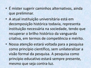 • É mister sugerir caminhos alternativos, ainda
que preliminar.
• A atual instituição universitária está em
decomposição histórica todavia, representa
instituição necessária na sociedade, tendo que
recuperar o brilho histórico da vanguarda
criativa, em termos de competência e mérito.
• Nossa atenção estará voltada para a pesquisa
como princípio científico, sem unilateralizar a
visão formal da pesquisa. A pesquisa como
princípio educativo estará sempre presente,
mesmo que seja contra-luz.
 