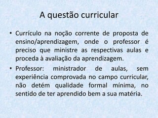 A questão curricular
• Currículo na noção corrente de proposta de
ensino/aprendizagem, onde o professor é
preciso que ministre as respectivas aulas e
proceda à avaliação da aprendizagem.
• Professor: ministrador de aulas, sem
experiência comprovada no campo curricular,
não detém qualidade formal mínima, no
sentido de ter aprendido bem a sua matéria.
 