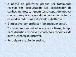 • A noção do professor precisa ser totalmente
revista: ser pesquisador; ser socializador de
conhecimentos; ser quem torna capaz de motivar
o novo pesquisador no aluno, evitando de todos
os modos reduzi-los a discípulo subalterno.
• É impossível ser professor “de qualquer coisa”.
• Torna-se imprescindível o acesso a livros, tempo
para discutir e escrever, condição econômica de
auto-sustentação razoável.
• Pesquisa é a razão do ensino.
 