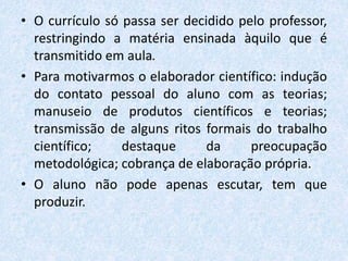 • O currículo só passa ser decidido pelo professor,
restringindo a matéria ensinada àquilo que é
transmitido em aula.
• Para motivarmos o elaborador científico: indução
do contato pessoal do aluno com as teorias;
manuseio de produtos científicos e teorias;
transmissão de alguns ritos formais do trabalho
científico; destaque da preocupação
metodológica; cobrança de elaboração própria.
• O aluno não pode apenas escutar, tem que
produzir.
 