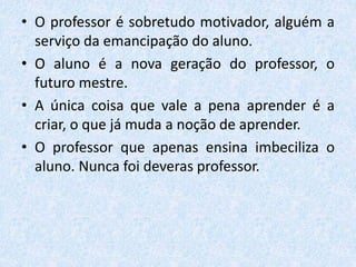 • O professor é sobretudo motivador, alguém a
serviço da emancipação do aluno.
• O aluno é a nova geração do professor, o
futuro mestre.
• A única coisa que vale a pena aprender é a
criar, o que já muda a noção de aprender.
• O professor que apenas ensina imbeciliza o
aluno. Nunca foi deveras professor.
 