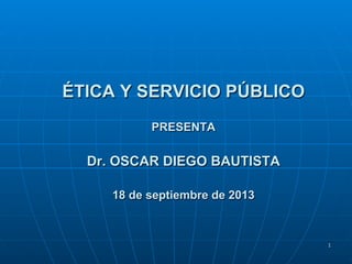 1
ÉTICA Y SERVICIO PÚBLICO
PRESENTA
Dr. OSCAR DIEGO BAUTISTA
18 de septiembre de 2013
 