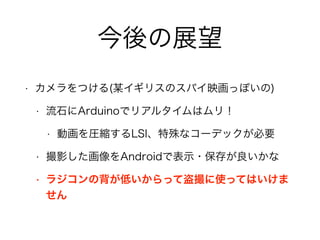 今後の展望
• カメラをつける(某イギリスのスパイ映画っぽいの)
• 流石にArduinoでリアルタイムはムリ！
• 動画を圧縮するLSI、特殊なコーデックが必要
• 撮影した画像をAndroidで表示・保存が良いかな
• ラジコンの背が低いからって盗撮に使ってはいけま
せん
 