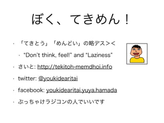 ぼく、てきめん！
• 「てきとう」「めんどい」の略デス＞＜
• Don t think, feel! and Laziness
• さいと: http://tekitoh-memdhoi.info
• twitter: @youkidearitai
• facebook: youkidearitai.yuya.hamada
• ぶっちゃけラジコンの人でいいです
 