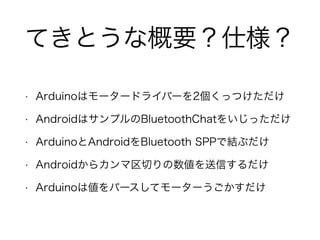 てきとうな概要？仕様？
• Arduinoはモータードライバーを2個くっつけただけ
• AndroidはサンプルのBluetoothChatをいじっただけ
• ArduinoとAndroidをBluetooth SPPで結ぶだけ
• Androidからカンマ区切りの数値を送信するだけ
• Arduinoは値をパースしてモーターうごかすだけ
 