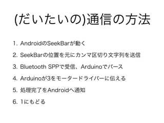 (だいたいの)通信の方法
1. AndroidのSeekBarが動く
2. SeekBarの位置を元にカンマ区切り文字列を送信
3. Bluetooth SPPで受信、Arduinoでパース
4. Arduinoが3をモータードライバーに伝える
5. 処理完了をAndroidへ通知
6. 1にもどる
 