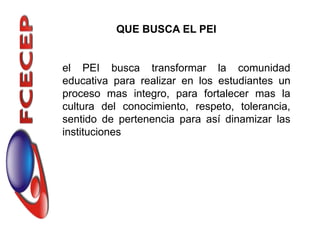QUE BUSCA EL PEI


el PEI busca transformar la comunidad
educativa para realizar en los estudiantes un
proceso mas integro, para fortalecer mas la
cultura del conocimiento, respeto, tolerancia,
sentido de pertenencia para así dinamizar las
instituciones
 